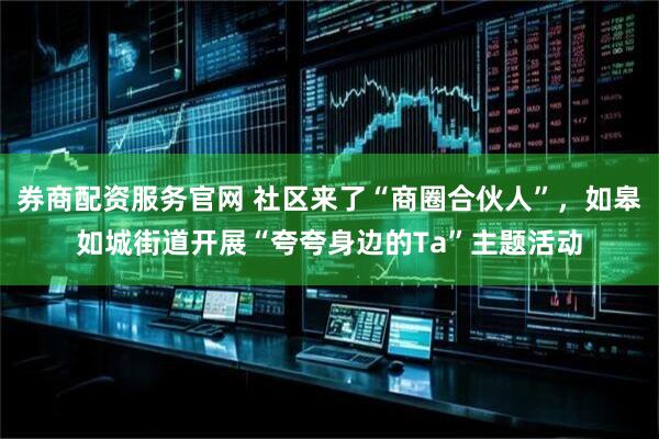 券商配资服务官网 社区来了“商圈合伙人”，如皋如城街道开展“夸夸身边的Ta”主题活动