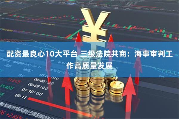 配资最良心10大平台 三级法院共商：海事审判工作高质量发展